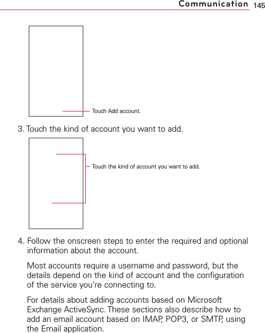 3. Touch the kind of account you want to add.4. Follow the onscreen steps to enter the required and optionalinformation about the account.Most accounts require a username and password, but thedetails depend on the kind of account and the configurationof the service you’re connecting to.For details about adding accounts based on MicrosoftExchange ActiveSync. These sections also describe how toadd an email account based on IMAP, POP3, or SMTP, usingthe Email application.145CommunicationTouch Add account.Touchthe kind of account you want to add.