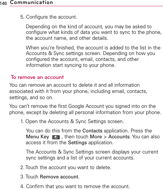 5. Configure the account.Depending on the kind of account, you may be asked toconfigure what kinds of data you want to sync to the phone,the account name, and other details.When you’re finished, the account is added to the list in theAccounts &amp; Sync settings screen. Depending on how youconfigured the account, email, contacts, and otherinformation start syncing to your phone.To remove an accountYou can remove an account to delete it and all informationassociated with it from your phone, including email, contacts,settings, and so on.You can’t remove the first Google Account you signed into on thephone, except bydeleting all personal information from your phone.1.Open the Accounts &amp; Sync Settings screen.You can do this from the Contacts application. Press theMenu Key  ,then touch More &gt;Accounts.You can alsoaccess it from the Settings application.The Accounts &amp; Sync Settings screen displays your currentsync settings and a list of your current accounts.2. Touch the account you want to delete.3. TouchRemove account.4. Confirm that you want to remove the account.146 Communication