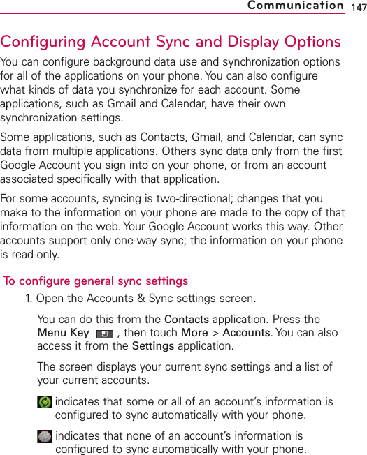 Configuring Account Sync and Display OptionsYou can configure background data use and synchronization optionsfor all of the applications on your phone. You can also configurewhat kinds of data you synchronize for each account. Someapplications, such as Gmail and Calendar, have their ownsynchronization settings.Some applications, such as Contacts, Gmail, and Calendar, can syncdata from multiple applications. Others sync data only from the firstGoogle Account you sign into on your phone, or from an accountassociated specifically with that application.For some accounts, syncing is two-directional; changes that youmake to the information on your phone are made to the copy of thatinformation on the web. Your Google Account works this way. Otheraccounts support only one-waysync; the information on your phoneis read-only.To configuregeneral sync settings1. Open the Accounts &amp; Sync settings screen.You can do this from the Contacts application. Press theMenu Key  ,then touch More &gt;Accounts.You can alsoaccess it from the Settings application.The screen displays your current sync settings and a list ofyour current accounts.indicates that some or all of an account’sinformation isconfigured to sync automatically with your phone.indicates that none of an account’s information isconfigured to sync automatically with your phone.147Communication