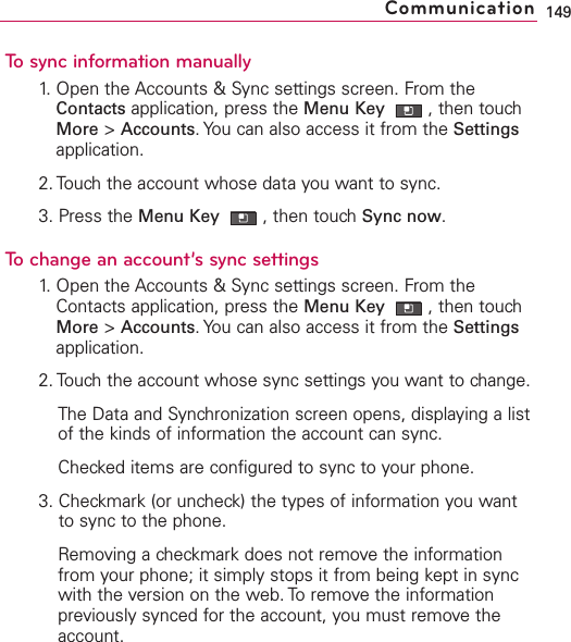 To sync information manually1. Open the Accounts &amp; Sync settings screen. From theContacts application, press the Menu Key  ,then touchMore &gt;Accounts.You can also access it from the Settingsapplication.2. Touch the account whose data you want to sync.3. Press the Menu Key  ,then touch Sync now.To change an account’s sync settings1.Open the Accounts &amp; Sync settings screen. From theContacts application, press the Menu Key  ,then touchMore &gt;Accounts.You can also access it from the Settingsapplication.2. Touch the account whose sync settings you want to change.The Data and Synchronization screen opens, displaying a listof the kinds of information the account can sync.Checked items are configured to sync to your phone.3. Checkmark (or uncheck) the types of information you wantto sync to the phone.Removing a checkmark does not remove the informationfrom your phone; it simply stops it from being kept in syncwith the version on the web. To remove the informationpreviously synced for the account, you must remove theaccount.149Communication