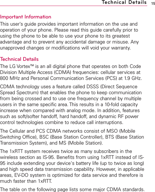 Important InformationThis user’s guide provides important information on the use andoperation of your phone. Please read this guide carefully prior tousing the phone to be able to use your phone to its greatestadvantage and to prevent any accidental damage or misuse. Anyunapproved changes or modifications will void your warranty.Technical DetailsThe LG VortexTM is an all digital phone that operates on both CodeDivision Multiple Access (CDMA) frequencies: cellular services at800 MHz and Personal Communication Services (PCS) at 1.9 GHz.CDMA technology uses a feature called DSSS (Direct SequenceSpread Spectrum) that enables the phone to keep communicationfrom being crossed and to use one frequency channel by multipleusers in the same specific area. This results in a 10-fold capacityincrease when compared with analog mode. In addition, featuressuch as soft/softer handoff, hard handoff, and dynamic RF powercontrol technologies combine to reduce call interruptions.The Cellular and PCS CDMA networks consist of MSO (MobileSwitching Office), BSC (Base Station Controller), BTS (Base StationTransmission System), and MS (Mobile Station). The 1xRTT system receives twice as many subscribers in thewireless section as IS-95. Benefits from using 1xRTT instead of IS-95 include extending your device&apos;s battery life (up to twice as long)and high speed data transmission capability. However, in applicableareas, EV-DO system is optimized for data service and therefore ismuch faster than 1xRTT.The table on the following page lists some major CDMA standards.15Technical Details