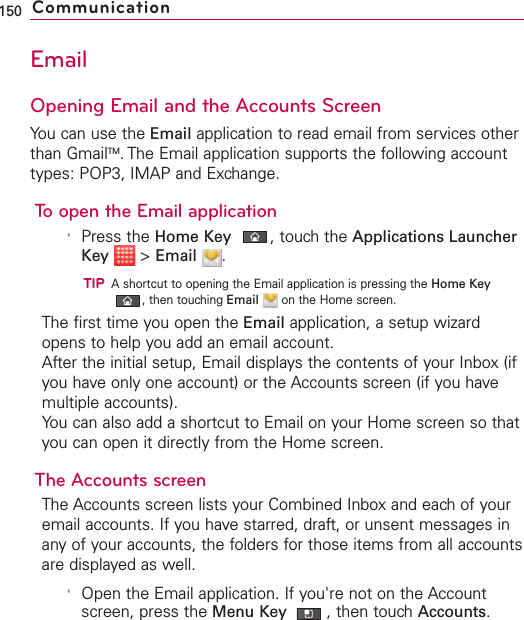 EmailOpening Email and the Accounts ScreenYou can use the Email application to read email from services otherthan GmailTM.The Email application supports the following accounttypes: POP3, IMAP and Exchange.To open the Email application&apos;Press the Home Key ,touch the Applications LauncherKey &gt;Email .TIPAshortcut to opening the Email application is pressing the Home Key,then touching Email on the Home screen.The first time you open the Email application, a setup wizardopens to help you add an email account.After the initial setup, Email displays the contents of your Inbox (ifyou have only one account) or the Accounts screen (if you havemultiple accounts).You can also add a shortcut to Email on your Home screen so thatyou can open it directly from the Home screen. The Accounts screenThe Accounts screen lists your Combined Inbox and each of youremail accounts. If you havestarred, draft, or unsent messages inany of your accounts, the folders for those items from all accountsare displayed as well.&apos;Open the Email application. If you&apos;re not on the Accountscreen, press the Menu Key  ,then touchAccounts.150 Communication