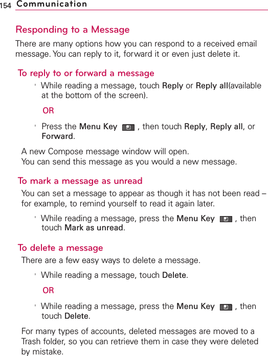 Responding to a MessageThere are many options how you can respond to a received emailmessage. You can reply to it, forward it or even just delete it.To reply to or forward a message&apos;While reading a message, touch Reply or Reply all(availableat the bottom of the screen).OR&apos;Press the Menu Key  ,then touch Reply,Reply all,orForward.Anew Compose message window will open.You can send this message as you would a new message.Tomark a message as unreadYou can set a message to appear as though it has not been read –for example, to remind yourself to read it again later.&apos;While reading a message, press the Menu Key  ,thentouchMark as unread.To delete a messageThere are a few easy ways to delete a message.&apos;While reading a message, touch Delete.OR&apos;While reading a message, press the Menu Key  ,thentouch Delete.For many types of accounts, deleted messages are moved to aTrash folder,so you can retrieve them in case they were deletedby mistake.154 Communication