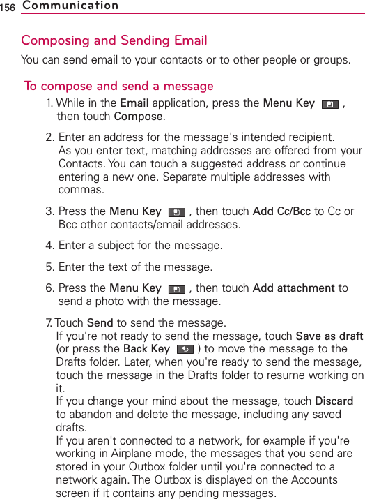 Composing and Sending EmailYou can send email to your contacts or to other people or groups.To compose and send a message1. While in the Email application, press the Menu Key  ,then touch Compose.2. Enter an address for the message&apos;s intended recipient.As you enter text, matching addresses are offered from yourContacts. You can touch a suggested address or continueentering a new one. Separate multiple addresses withcommas.3. Press the Menu Key  ,then touch Add Cc/Bcc to Cc orBcc other contacts/email addresses.4. Enter a subject for the message.5. Enter the text of the message.6. Press the Menu Key  ,then touchAdd attachment tosend a photo with the message.7. Touch  Send to send the message.If you&apos;re not ready to send the message, touch Save as draft(or press the Back Key )to move the message to theDrafts folder. Later, when you&apos;re ready to send the message,touch the message in the Drafts folder to resume working onit.If you change your mind about the message, touch Discardto abandon and delete the message, including any saveddrafts. If you aren&apos;t connected to a network, for example if you&apos;reworking in Airplane mode, the messages that you send arestored in your Outbox folder until you&apos;re connected to anetwork again. The Outbox is displayed on the Accountsscreen if it contains anypending messages. 156 Communication