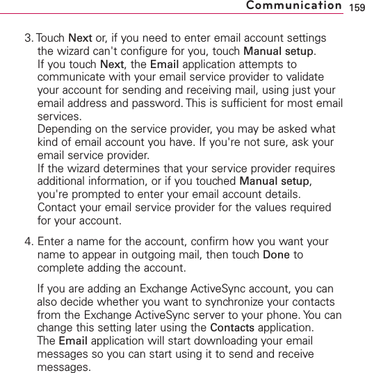 3. Touch Next or, if you need to enter email account settingsthe wizard can&apos;t configure for you, touch Manual setup.If you touch Next,the Email application attempts tocommunicate with your email service provider to validateyour account for sending and receiving mail, using just youremail address and password. This is sufficient for most emailservices.Depending on the service provider, you may be asked whatkind of email account you have. If you&apos;re not sure, ask youremail service provider.If the wizard determines that your service provider requiresadditional information, or if you touched Manual setup,you&apos;re prompted to enter your email account details.Contact your email service provider for the values requiredfor your account.4. Enter a name for the account, confirm how you want yourname to appear in outgoing mail, then touch Done tocomplete adding the account.If you are adding an Exchange ActiveSync account, you canalso decide whether you want to synchronize your contactsfrom the Exchange ActiveSync server to your phone. You canchange this setting later using the Contacts application. The Email application will start downloading your emailmessages so you can start using it to send and receivemessages.159Communication