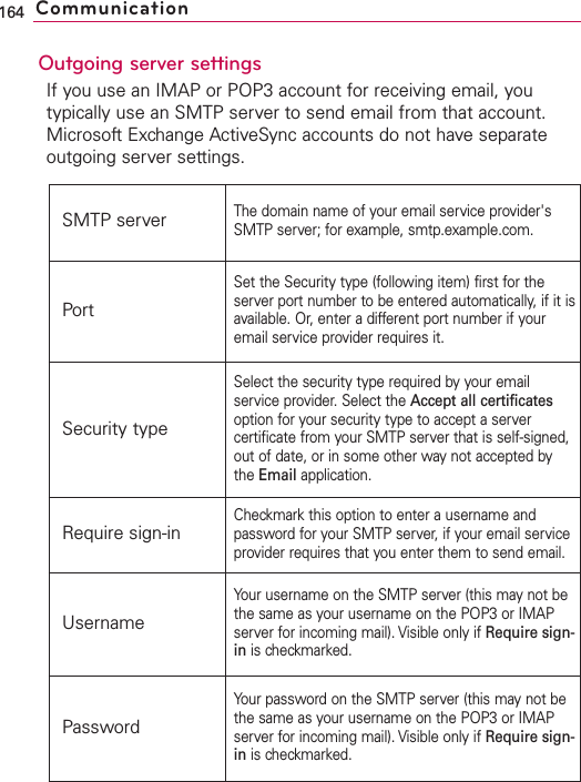 Outgoing server settingsIf you use an IMAP or POP3 account for receiving email, youtypically use an SMTP server to send email from that account.Microsoft Exchange ActiveSync accounts do not have separateoutgoing server settings.164 CommunicationSMTP serverThe domain name of your email service provider&apos;sSMTP server; for example, smtp.example.com.PortSet the Security type (following item) first for theserver port number to be entered automatically, if it isavailable. Or, enter a different port number if youremail service provider requires it.Security typeSelect the securitytype required by your emailservice provider. Select the Accept all certificatesoption for your security type to accept a servercertificate from your SMTP server that is self-signed,out of date, or in some other waynot accepted bythe Email application.Require sign-inCheckmark this option to enter a username andpassword for your SMTP server, if your email serviceprovider requires that you enter them to send email.UsernameYour username on the SMTP server (this maynot bethe same as your username on the POP3 or IMAPserver for incoming mail). Visible only if Require sign-in is checkmarked.PasswordYour password on the SMTP server (this may not bethe same as your username on the POP3 or IMAPserver for incoming mail). Visible only if Requiresign-in is checkmarked.