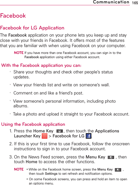 FacebookFacebook for LG ApplicationThe Facebook application on your phone lets you keep up and stayclose with your friends in Facebook. It offers most of the featuresthat you are familiar with when using Facebook on your computer.NOTEIf you have more than one Facebook account, you can sign in to theFacebook application using either Facebook account.With the Facebook application you can:&apos;Share your thoughts and check other people’s statusupdates.&apos;View your friends list and write on someone’s wall.&apos;Comment on and like a friend’s post.&apos;View someone’s personal information, including photoalbums.&apos;Take a photo and upload it straight to your Facebook account.Using the Facebook application1. Press the Home Key ,then touch the ApplicationsLauncher Key &gt;Facebook for LG .2. If this is your first time to use Facebook, follow the onscreeninstructions to sign in to your Facebook account.3. On the News Feed screen, press the Menu Key  ,thentouch Home to access the other functions.NOTE•While on the Facebook home screen, press the Menu Key ,then touchSettings to set refresh and notification options.•On some Facebook screens, you can press and hold an item to openan options menu.165Communication