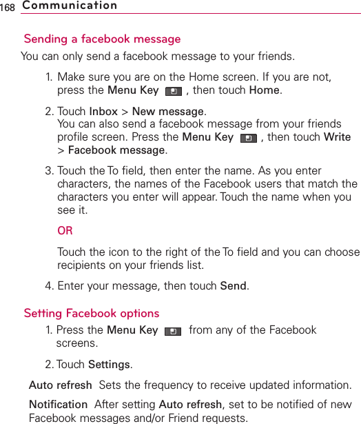 Sending a facebook messageYou can only send a facebook message to your friends.1. Make sure you are on the Home screen. If you are not,press the Menu Key  ,then touch Home.2. Touch Inbox &gt;New message.You can also send a facebook message from your friendsprofile screen. Press the Menu Key  ,then touch Write&gt;Facebook message.3. Touch the To field, then enter the name. As you entercharacters, the names of the Facebook users that match thecharacters you enter will appear. Touch the name when yousee it.ORTouchthe icon to the right of the To field and you can chooserecipients on your friends list.4. Enter your message, then touch Send.Setting Facebook options1. Press the Menu Key  from any of the Facebookscreens.2. Touch Settings.Auto refresh  Sets the frequency to receiveupdated information.Notification  After setting Auto refresh,set to be notified of newFacebook messages and/or Friend requests.168 Communication