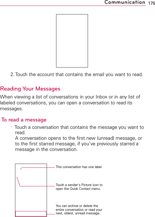 2. Touch the account that contains the email you want to read.Reading Your MessagesWhen viewing a list of conversations in your Inbox or in any list oflabeled conversations, you can open a conversation to read itsmessages.To read a message&apos;Touch a conversation that contains the message you want toread.Aconversation opens to the first new (unread) message, orto the first starred message, if you&apos;ve previously starred amessage in the conversation.175CommunicationThis conversation has one label.Touch a sender&apos;s Picture icon toopen the QuickContact menu.You can archive or delete theentire conversation or read yournext, oldest, unread message.
