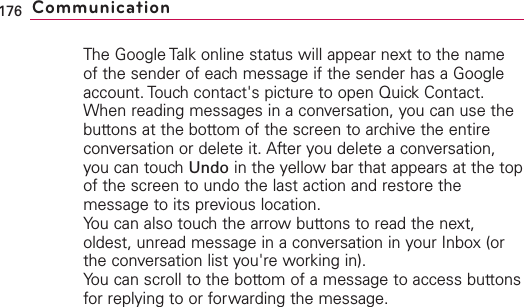 The Google Talk online status will appear next to the nameof the sender of each message if the sender has a Googleaccount. Touch contact&apos;s picture to open Quick Contact. When reading messages in a conversation, you can use thebuttons at the bottom of the screen to archive the entireconversation or delete it. After you delete a conversation,you can touch Undo in the yellow bar that appears at the topof the screen to undo the last action and restore themessage to its previous location.You can also touch the arrow buttons to read the next,oldest, unread message in a conversation in your Inbox (orthe conversation list you&apos;re working in).You can scroll to the bottom of a message to access buttonsfor replying to or forwarding the message.176 Communication