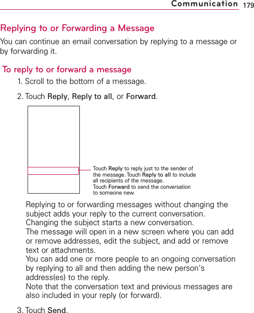 Replying to or Forwarding a MessageYou can continue an email conversation by replying to a message orby forwarding it.To reply to or forward a message1. Scroll to the bottom of a message.2. Touch Reply,Reply to all,or Forward.Replying to or forwarding messages without changing thesubject adds your reply to the current conversation.Changing the subject starts a new conversation.The message will open in a new screen where you can addor remove addresses, edit the subject, and add or removetext or attachments.You can add one or more people to an ongoing conversationby replying to all and then adding the new person&apos;saddress(es) to the reply.Note that the conversation text and previous messages arealso included in your reply (or forward).3. Touch Send.179CommunicationTouchReply to reply just to the sender ofthe message. Touch Reply to all to includeall recipients of the message.TouchForward to send the conversationto someone new.