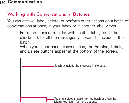 Working with Conversations in BatchesYou can archive, label, delete, or perform other actions on a batch ofconversations at once, in your Inbox or in another label views.1. From the Inbox or a folder with another label, touch thecheckmark for all the messages you want to include in thebatch.When you checkmark a conversation, the Archive,Labels,and Delete buttons appear at the bottom of the screen.180 CommunicationTouch to select an action for the batch or press theMenu Key for more options.Touch to include the message in the batch.