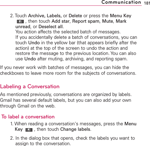 2. Touch Archive, Labels, or Delete or press the Menu Key,then touch Add star,Report spam,Mute,Markunread,or Deselect all.You action affects the selected batch of messages.If you accidentally delete a batch of conversations, you cantouch Undo in the yellow bar (that appears briefly after theaction) at the top of the screen to undo the action andrestore the message to the previous location. You can alsouse Undo after muting, archiving, and reporting spam.If you never work with batches of messages, you can hide thecheckboxes to leave more room for the subjects of conversations.Labeling a ConversationAsmentioned previously,conversations are organized by labels.Gmail has several default labels, but you can also add your ownthrough Gmail on the web.Tolabel a conversation1. When reading a conversation&apos;s messages, press the MenuKey  ,then touch Change labels.2. In the dialog box that opens, check the labels you want toassign to the conversation.181Communication