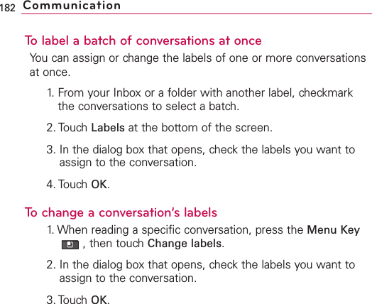 To label a batch of conversations at onceYou can assign or change the labels of one or more conversationsat once.1. From your Inbox or a folder with another label, checkmarkthe conversations to select a batch.2. Touch Labels at the bottom of the screen.3. In the dialog box that opens, check the labels you want toassign to the conversation.4. Touch OK.Tochange a conversation’s labels1. When reading a specific conversation, press the Menu Key,then touch Change labels.2. In the dialog box that opens, check the labels you want toassign to the conversation.3. TouchOK.182 Communication