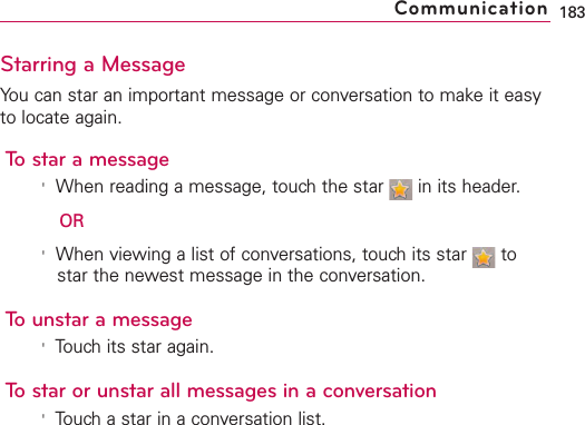 Starring a MessageYou can star an important message or conversation to make it easyto locate again.To star a message&apos;When reading a message, touch the star  in its header.OR&apos;When viewing a list of conversations, touch its star  tostar the newest message in the conversation.To unstar a message&apos;Touch its star again.To star or unstar all messages in a conversation&apos;Touch a star in a conversation list.183Communication