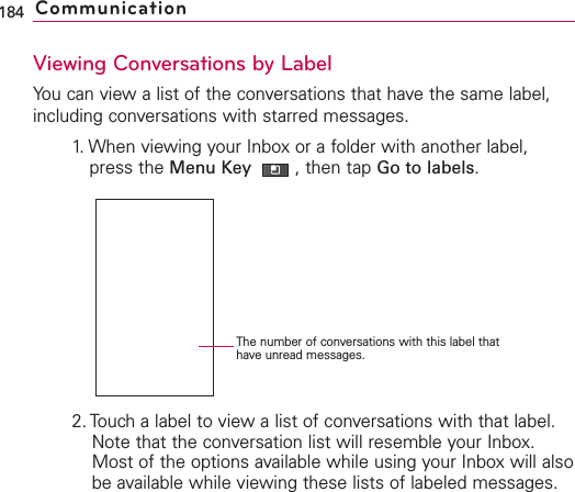 Viewing Conversations by LabelYou can view a list of the conversations that have the same label,including conversations with starred messages.1. When viewing your Inbox or a folder with another label,press the Menu Key  ,then tap Go to labels.2. Touch a label to view a list of conversations with that label. Note that the conversation list will resemble your Inbox.Most of the options available while using your Inbox will alsobe available while viewing these lists of labeled messages.184 CommunicationThe number of conversations with this label thathave unread messages.