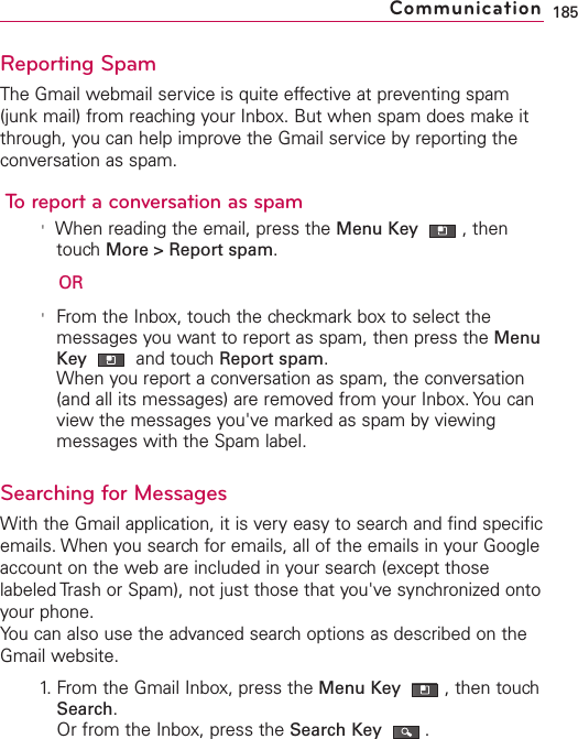 Reporting SpamThe Gmail webmail service is quite effective at preventing spam(junk mail) from reaching your Inbox. But when spam does make itthrough, you can help improve the Gmail service by reporting theconversation as spam.To report a conversation as spam&apos;When reading the email, press the Menu Key  ,thentouch More &gt; Report spam.OR&apos;From the Inbox, touch the checkmark box to select themessages you want to report as spam, then press the MenuKey  and touch Report spam.When you report a conversation as spam, the conversation(and all its messages) are removed from your Inbox. You canview the messages you&apos;ve marked as spam by viewingmessages with the Spam label. Searching for MessagesWith the Gmail application, it is very easy to search and find specificemails. When you search for emails, all of the emails in your Googleaccount on the web are included in your search (except thoselabeled Trash or Spam), not just those that you&apos;ve synchronized ontoyour phone.You can also use the advanced search options as described on theGmail website.1. From the Gmail Inbox, press the Menu Key  ,then touchSearch.Or from the Inbox, press the Search Key .185Communication