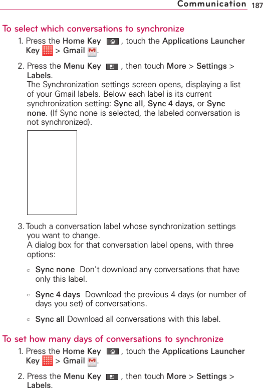 To select which conversations to synchronize1. Press the Home Key ,touch the Applications LauncherKey &gt;Gmail .2. Press the Menu Key  ,then touch More &gt;Settings &gt;Labels.The Synchronization settings screen opens, displaying a listof your Gmail labels. Below each label is its currentsynchronization setting: Sync all,Sync 4 days,or Syncnone.(If Sync none is selected, the labeled conversation isnot synchronized).3. Touch a conversation label whose synchronization settingsyou want to change.Adialog box for that conversation label opens, with threeoptions:cSync none Don&apos;t download anyconversations that haveonly this label. cSync 4 days Download the previous 4 days (or number ofdays you set) of conversations. cSync all Download all conversations with this label.To set how many days of conversations to synchronize1. Press the Home Key ,touch the Applications LauncherKey &gt;Gmail .2. Press the Menu Key  ,then touch More &gt;Settings &gt;Labels.187Communication