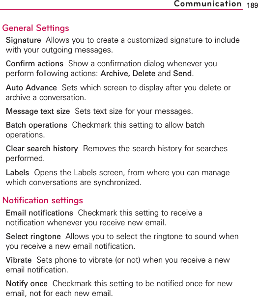 General SettingsSignature Allows you to create a customized signature to includewith your outgoing messages.Confirm actions Show a confirmation dialog whenever youperform following actions: Archive, Delete and Send.Auto Advance Sets which screen to display after you delete orarchive a conversation.Message text size Sets text size for your messages.Batch operations Checkmark this setting to allow batchoperations.Clear search history Removes the search history for searchesperformed.Labels Opens the Labels screen, from where you can managewhich conversations are synchronized.Notification settingsEmail notifications  Checkmark this setting to receive anotification whenever you receive new email.Select ringtone Allows you to select the ringtone to sound whenyou receive a new email notification.Vibrate Sets phone to vibrate (or not) when you receive a newemail notification.Notify once Checkmark this setting to be notified once for newemail, not for each new email.189Communication