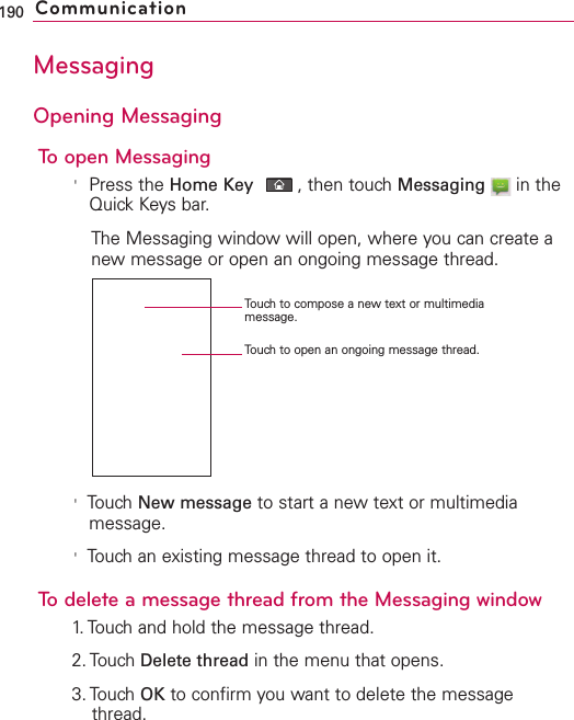 MessagingOpening MessagingTo open Messaging&apos;Press the Home Key ,then touch Messaging in theQuick Keys bar.The Messaging window will open, where you can create anewmessage or open an ongoing message thread.&apos;Touch New message to start a new text or multimediamessage.&apos;Touch an existing message thread to open it.Todelete a message thread from the Messaging window1.Touchand hold the message thread.2. Touch Delete thread in the menu that opens.3. Touch OK to confirm you want to delete the messagethread.190 CommunicationTouch to compose a new text or multimediamessage.Touch to open an ongoing message thread.