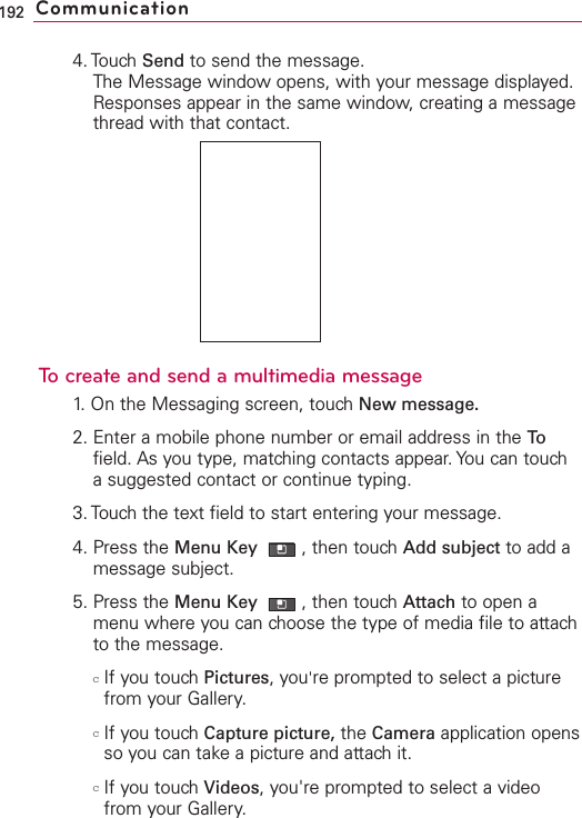 4. Touch Send to send the message.The Message window opens, with your message displayed.Responses appear in the same window, creating a messagethread with that contact.To create and send a multimedia message1.On the Messaging screen, touchNew message.2. Enter a mobile phone number or email address in the Tofield. As you type, matching contacts appear. You can touchasuggested contact or continue typing.3. Touch the text field to start entering your message.4. Press the Menu Key  ,then touch Add subject to add amessage subject.5. Press the Menu Key  ,then touch Attach to open amenu where you can choose the type of media file to attachto the message.cIf you touchPictures, you&apos;re prompted to select a picturefrom your Gallery.cIf you touch Capture picture, the Camera application opensso you can take a picture and attach it.cIf you touch Videos, you&apos;re prompted to select a videofrom your Gallery.192 Communication