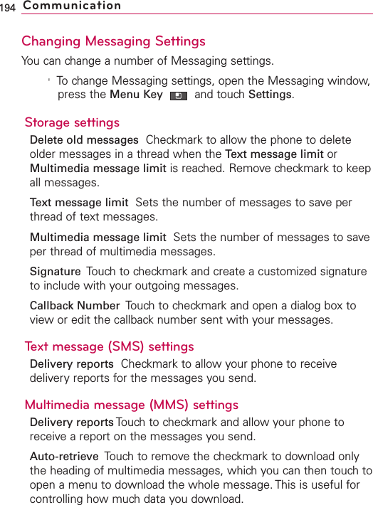 Changing Messaging SettingsYou can change a number of Messaging settings.&apos;To change Messaging settings, open the Messaging window,press the Menu Key  and touch Settings.Storage settingsDelete old messages Checkmark to allow the phone to deleteolder messages in a thread when the Text message limit orMultimedia message limit is reached. Remove checkmark to keepall messages.Text message limit Sets the number of messages to save perthread of text messages.Multimedia message limit Sets the number of messages to saveper thread of multimedia messages.Signature  Touch to checkmark and create a customized signatureto include with your outgoing messages.Callback Number  Touch to checkmark and open a dialog box toview or edit the callback number sent with your messages. Text message (SMS) settingsDelivery reports Checkmark to allow your phone to receivedeliveryreports for the messages you send.Multimedia message (MMS) settingsDelivery reports Touchto checkmark and allow your phone toreceiveareport on the messages you send.Auto-retrieve Touch to remove the checkmark to download onlythe heading of multimedia messages, whichyou can then touch toopen a menu to download the whole message. This is useful forcontrolling howmuch data you download.194 Communication