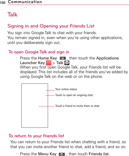 TalkSigning in and Opening your Friends ListYou sign into Google Talk to chat with your friends.You remain signed in, even when you&apos;re using other applications,until you deliberately sign out.To open Google Talk and sign in&apos;Press the Home Key ,then touch the ApplicationsLauncher Key &gt;Talk .When you first open Google Talk, your Friends list will bedisplayed. This list includes all of the friends you&apos;ve added byusing Google Talk on the web or on the phone.Toreturn to your friends listYou can return to your Friends list when chatting with a friend, sothat you can invite another friend to chat, add a friend, and so on.&apos;Press the Menu Key  ,then touchFriends list.196 CommunicationYour online status.Touch to open an ongoing chat.Touch a friend to invite them to chat.