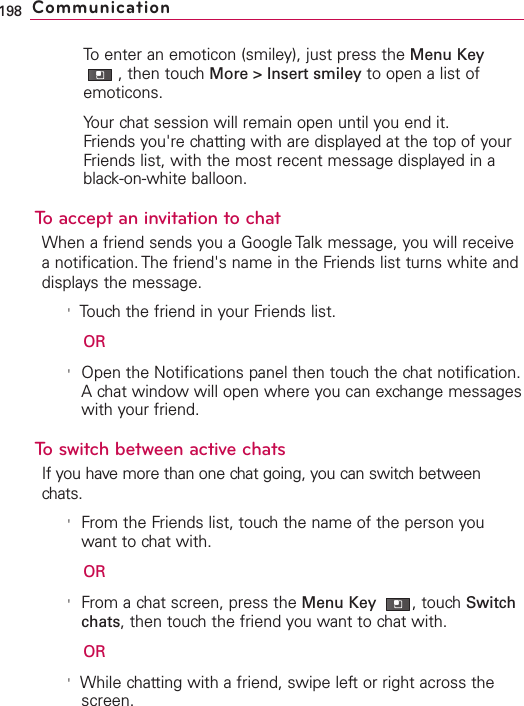To enter an emoticon (smiley), just press the Menu Key,then touch More &gt; Insert smiley to open a list ofemoticons.Your chat session will remain open until you end it.Friends you&apos;re chatting with are displayed at the top of yourFriends list, with the most recent message displayed in ablack-on-white balloon.To accept an invitation to chatWhen a friend sends you a Google Talk message, you will receiveanotification. The friend&apos;s name in the Friends list turns white anddisplays the message.&apos;Touchthe friend in your Friends list.OR&apos;Open the Notifications panel then touchthe chat notification.A chat windowwill open where you can exchange messageswith your friend.Toswitch between active chatsIf you have more than one chat going, you can switch betweenchats.&apos;From the Friends list, touch the name of the person youwant to chat with.OR&apos;From a chat screen, press the Menu Key  ,touch Switchchats,then touch the friend you want to chat with.OR&apos;While chatting with a friend, swipe left or right across thescreen.198 Communication