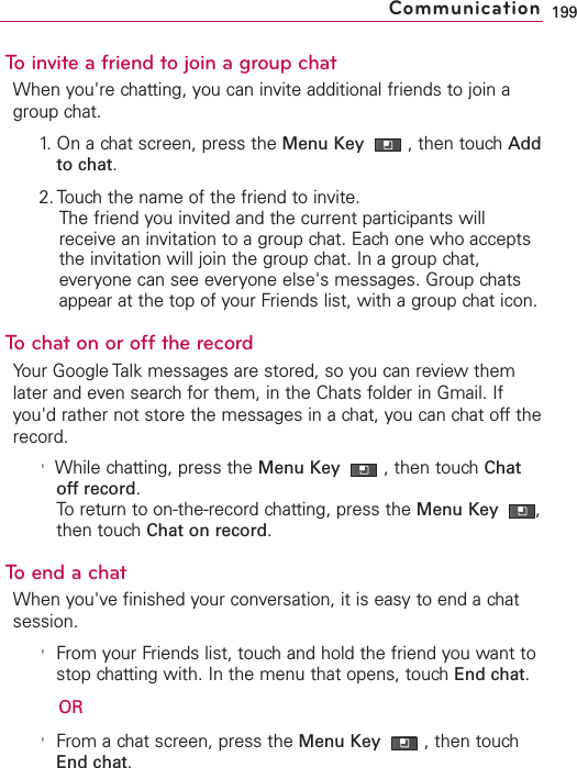 To invite a friend to join a group chatWhen you&apos;re chatting, you can invite additional friends to join agroup chat.1. On a chat screen, press the Menu Key  ,then touch Addto chat.2. Touch the name of the friend to invite.The friend you invited and the current participants willreceive an invitation to a group chat. Each one who acceptsthe invitation will join the group chat. In a group chat,everyone can see everyone else&apos;s messages. Group chatsappear at the top of your Friends list, with a group chat icon.Tochaton or off the recordYour Google Talk messages are stored, so you can review themlater and even search for them, in the Chats folder in Gmail. Ifyou&apos;d rather not store the messages in a chat, you can chat off therecord.&apos;While chatting, press the Menu Key  ,then touchChatoffrecord.To return to on-the-record chatting, press the Menu Key  ,then touch Chat on record.To end a chatWhen you&apos;ve finished your conversation, it is easy to end a chatsession.&apos;From your Friends list, touch and hold the friend you want tostop chatting with. In the menu that opens, touch End chat.OR&apos;From a chat screen, press the Menu Key  ,then touchEnd chat.199Communication