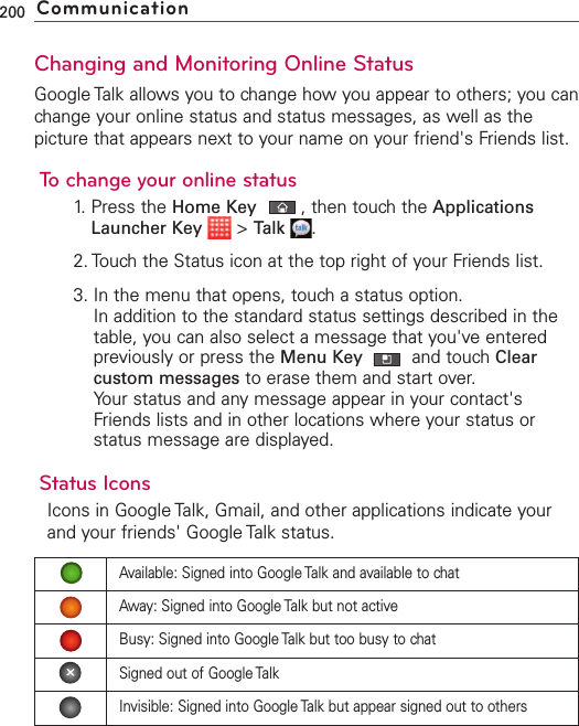Changing and Monitoring Online StatusGoogle Talk allows you to change how you appear to others; you canchange your online status and status messages, as well as thepicture that appears next to your name on your friend&apos;s Friends list.To change your online status1. Press the Home Key ,then touch the ApplicationsLauncher Key &gt;Talk .2. Touch the Status icon at the top right of your Friends list.3. In the menu that opens, touch a status option.In addition to the standard status settings described in thetable, you can also select a message that you&apos;ve enteredpreviously or press the Menu Key  and touch Clearcustom messages to erase them and start over.Your status and any message appear in your contact&apos;sFriends lists and in other locations where your status orstatus message are displayed.Status IconsIcons in Google Talk, Gmail, and other applications indicate yourand your friends&apos; Google Talk status.200 CommunicationAvailable: Signed into Google Talk and available to chatAway: Signed into Google Talk but not activeBusy: Signed into Google Talk but too busy to chatSigned out of Google TalkInvisible: Signed into Google Talk but appear signed out to others