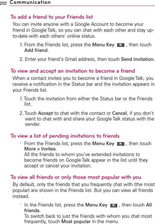 To add a friend to your Friends listYou can invite anyone with a Google Account to become yourfriend in Google Talk, so you can chat with each other and stay up-to-date with each others&apos; online status.1. From the Friends list, press the Menu Key  ,then touchAdd friend.2. Enter your friend&apos;s Gmail address, then touch Send invitation.To view and accept an invitation to become a friendWhen a contact invites you to become a friend in Google Talk, youreceive a notification in the Status bar and the invitation appears inyour Friends list.1.Touch the invitation from either the Status bar or the Friendslist.2. Touch Accept to chat with the contact or Cancel,if you don&apos;twant to chat with and share your Google Talk status with thesender.To view a list of pending invitations to friends&apos;From the Friends list, press the Menu Key  ,then touchMore&gt;Invites.All the friends to whom you&apos;ve extended invitations tobecome friends on Google Talk appear in the list until theyaccept or cancel your invitation.To view all friends or only those most popular with youBy default, only the friends that you frequently chat with (the mostpopular) are shown in the Friends list. But you can view all friendsinstead.&apos;In the Friends list, press the Menu Key  ,then touchAllfriends.Toswitchbackto just the friends with whom you chat mostfrequently,touchMost popular in the menu.202 Communication