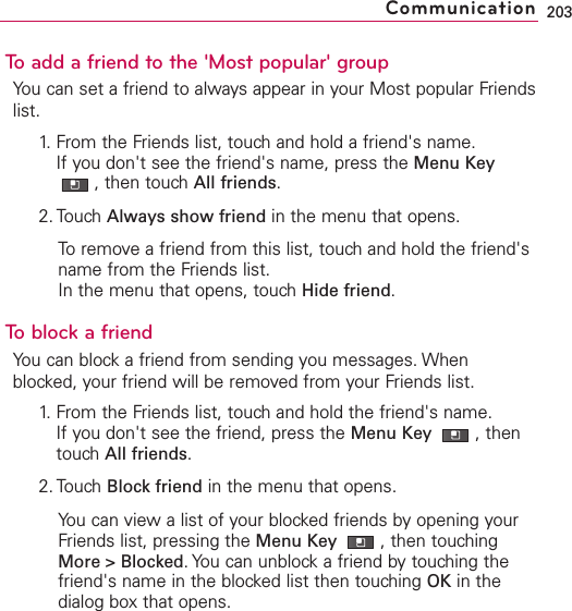 To add a friend to the &apos;Most popular&apos; groupYou can set a friend to always appear in your Most popular Friendslist.1. From the Friends list, touch and hold a friend&apos;s name.If you don&apos;t see the friend&apos;s name, press the Menu Key,then touch All friends.2. Touch Always show friend in the menu that opens.Toremove a friend from this list, touch and hold the friend&apos;sname from the Friends list.In the menu that opens, touch Hide friend.Toblock a friendYou can block a friend from sending you messages. Whenblocked, your friend will be removed from your Friends list.1.From the Friends list, touchand hold the friend&apos;s name.If you don&apos;t see the friend, press the Menu Key  ,thentouchAll friends.2. Touch Block friend in the menu that opens.You can view a list of your blocked friends by opening yourFriends list, pressing the Menu Key  ,then touchingMore &gt; Blocked.You can unblock a friend by touching thefriend&apos;s name in the blocked list then touching OK in thedialog box that opens.203Communication