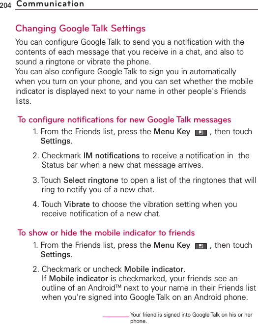 Changing Google Talk SettingsYou can configure Google Talk to send you a notification with thecontents of each message that you receive in a chat, and also tosound a ringtone or vibrate the phone.You can also configure Google Talk to sign you in automaticallywhen you turn on your phone, and you can set whether the mobileindicator is displayed next to your name in other people&apos;s Friendslists.To configure notifications for new Google Talk messages1. From the Friends list, press the Menu Key  ,then touchSettings.2. Checkmark IM notifications to receive a notification in  theStatus bar when a new chat message arrives.3. Touch Select ringtone to open a list of the ringtones that willring to notify you of a new chat.4. Touch Vibrate to choose the vibration setting when youreceive notification of a new chat.To show or hide the mobile indicator to friends1. From the Friends list, press the Menu Key  ,then touchSettings.2. Checkmark or uncheck Mobile indicator.If Mobile indicator is checkmarked, your friends see anoutline of an AndroidTM next to your name in their Friends listwhen you&apos;re signed into Google Talk on an Android phone.204 CommunicationYour friend is signed into Google Talk on his or herphone.