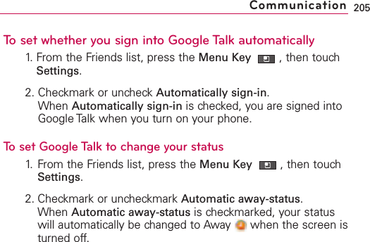 To set whether you sign into Google Talk automatically1. From the Friends list, press the Menu Key  ,then touchSettings.2. Checkmark or uncheck Automatically sign-in.When Automatically sign-in is checked, you are signed intoGoogle Talk when you turn on your phone.To set Google Talk to change your status1. From the Friends list, press the Menu Key  ,then touchSettings.2. Checkmark or uncheckmark Automatic away-status.When Automatic away-status is checkmarked, your statuswill automatically be changed to Away  when the screen isturned off.205Communication