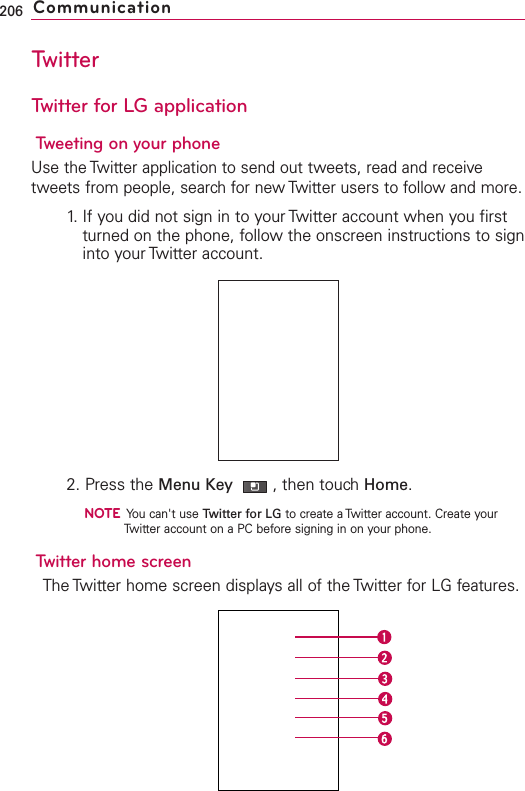 TwitterTwitter for LG applicationTweeting on your phoneUse the Twitter application to send out tweets, read and receivetweets from people, search for new Twitter users to follow and more.1. If you did not sign in to your Twitter account when you firstturned on the phone, follow the onscreen instructions to signinto your Twitter account.2. Press the Menu Key  ,then touchHome.NOTEYou can&apos;t use Twitter for LG to create a Twitter account. Create yourTwitter account on a PC before signing in on your phone. Twitter home screenThe Twitter home screen displays all of the Twitter for LG features.206 Communication