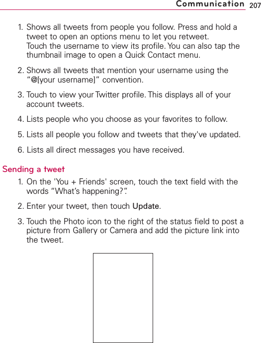 1. Shows all tweets from people you follow. Press and hold atweet to open an options menu to let you retweet.Touch the username to view its profile. You can also tap thethumbnail image to open a Quick Contact menu.2. Shows all tweets that mention your username using the“@[your username]” convention.3. Touch to view your Twitter profile. This displays all of youraccount tweets.4. Lists people who you choose as your favorites to follow.5. Lists all people you follow and tweets that they&apos;ve updated.6. Lists all direct messages you have received.Sending a tweet1. On the &apos;You + Friends&apos; screen, touchthe text field with thewords “What’shappening?”.2. Enter your tweet, then touchUpdate.3. Touch the Photo icon to the right of the status field to post apicture from Gallery or Camera and add the picture link intothe tweet.207Communication