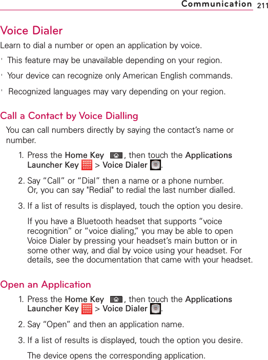 Voice DialerLearn to dial a number or open an application by voice.&apos;This feature may be unavailable depending on your region.&apos;Your device can recognize only American English commands.&apos;Recognized languages may vary depending on your region.Call a Contact by Voice DiallingYou can call numbers directly by saying the contact’s name ornumber.1. Press the Home Key ,then touch the ApplicationsLauncher Key &gt;Voice Dialer .2. Say “Call” or “Dial” then a name or a phone number. Or, you can say &quot;Redial&quot; to redial the last number dialled.3. If a list of results is displayed, touch the option you desire.If you haveaBluetooth headset that supports “voicerecognition”or “voice dialing,” you may be able to openVoice Dialer by pressing your headset’s main button or insome other way, and dial by voice using your headset. Fordetails, see the documentation that came with your headset.Open an Application1. Press the Home Key ,then touch the ApplicationsLauncher Key &gt;Voice Dialer .2. Say “Open” and then an application name.3. If a list of results is displayed, touch the option you desire.The device opens the corresponding application.211Communication