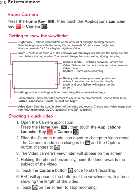 218 EntertainmentVideo CameraPress the Home Key ,then touch the Applications LauncherKey &gt;Camera .Getting to know the viewfinderShooting a quick video1. Open the Camera application.Press the Home Key ,then touchthe ApplicationsLauncher Key &gt;Camera .2. Slide the Camera mode icon down to change to Video mode.The Camera mode icon changes to  and the Capturebutton changes to  .3. The Video camera’s viewfinder will appear on the screen.4. Holding the phone horizontally, point the lens towards thesubject of the video.5. Touchthe Capture button  once to start recording.6. REC will appear at the bottom of the viewfinder with a timershowing the length of the video.7. Touch  on the screen to stop recording.Camera mode –Switches between Camera andVideo. Slide up for Camera mode and slide down forVideo mode.Brightness –Defines and controls of the amount of sunlight entering the lens.Slide the brightness indicator along the bar, towards “-” for a lower brightnessVideo, or towards “+” for a higher brightness Video.Zoom –Zoom in or zoom out. The up/down Volume Keys will also set the zoom. Set thezoom before starting a video. You cannot change the zoom setting during recording.Settings –Opens settings options. See Using the advanced settings.Video size –Sets the size (in pixels) of the video you record. Choose your video image sizefrom VGA (640x480), QVGA (320x240) or QCIF (176x144).Scene mode –Sets the video camera to adjust to the environment. Choose from Auto,Portrait,Landscape,Sports,Sunset and Night.Capture -Starts video recordingGallery –Accesses your saved photos andvideos from video camera mode. Simplytouch, and your Gallery will appear on thescreen.