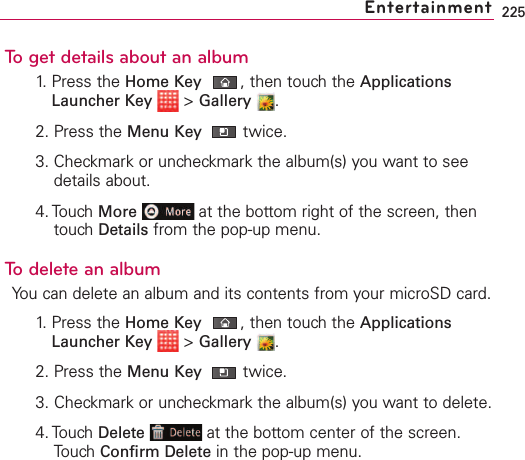 225To get details about an album1. Press the Home Key ,then touch the ApplicationsLauncher Key &gt;Gallery .2. Press the Menu Key  twice.3. Checkmark or uncheckmark the album(s) you want to seedetails about.4. Touch More at the bottom right of the screen, thentouch Details from the pop-up menu.To delete an albumYou can delete an album and its contents from your microSD card.1.Press the Home Key ,then touchthe ApplicationsLauncher Key &gt;Gallery .2. Press the Menu Key  twice.3. Checkmark or uncheckmark the album(s) you want to delete.4. Touch Delete at the bottom center of the screen.Touch Confirm Delete in the pop-up menu.Entertainment