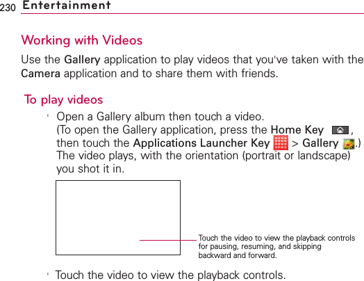 230 EntertainmentWorking with VideosUse the Gallery application to play videos that you&apos;ve taken with theCamera application and to share them with friends.To play videos&apos;Open a Gallery album then touch a video.(To open the Gallery application, press the Home Key ,then touch the Applications Launcher Key &gt;Gallery .)The video plays, with the orientation (portrait or landscape)you shot it in.&apos;Touch the video to view the playback controls.Touch the video to view the playback controlsfor pausing, resuming, and skippingbackward and forward.