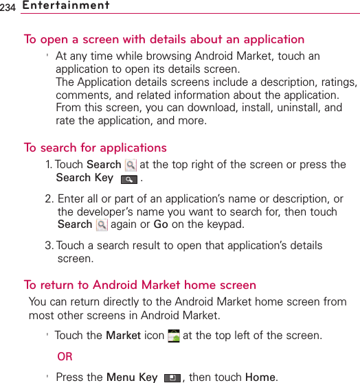 234 EntertainmentTo open a screen with details about an application&apos;At any time while browsing Android Market, touch anapplication to open its details screen.The Application details screens include a description, ratings,comments, and related information about the application.From this screen, you can download, install, uninstall, andrate the application, and more.To search for applications1. Touch  Search  at the top right of the screen or press theSearch Key .2. Enter all or part of an application’s name or description, orthe developer’sname you want to searchfor, then touchSearch again or Go on the keypad.3. Touch a searchresult to open that application’sdetailsscreen.To return to Android Market home screenYou can return directly to the Android Market home screen frommost other screens in Android Market.&apos;Touch the Market icon  at the top left of the screen.OR&apos;Press the Menu Key  ,then touch Home.