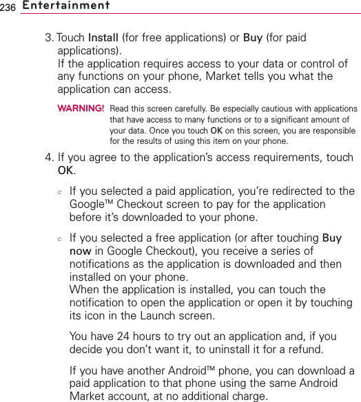 236 Entertainment3. Touch Install (for free applications) or Buy (for paidapplications).If the application requires access to your data or control ofany functions on your phone, Market tells you what theapplication can access.WARNING!Read this screen carefully. Be especially cautious with applicationsthat have access to many functions or to a significant amount ofyour data. Once you touch OK on this screen, you are responsiblefor the results of using this item on your phone.4. If you agree to the application’s access requirements, touchOK.cIf you selected a paid application, you’re redirected to theGoogleTM Checkout screen to pay for the applicationbefore it’sdownloaded to your phone.cIf you selected a free application (or after touching Buynow in Google Checkout), you receive a series ofnotifications as the application is downloaded and theninstalled on your phone.When the application is installed, you can touch thenotification to open the application or open it by touchingits icon in the Launch screen. You have 24 hours to try out an application and, if youdecide you don’t want it, to uninstall it for a refund.If you haveanother AndroidTM phone, you can download apaid application to that phone using the same AndroidMarket account, at no additional charge.