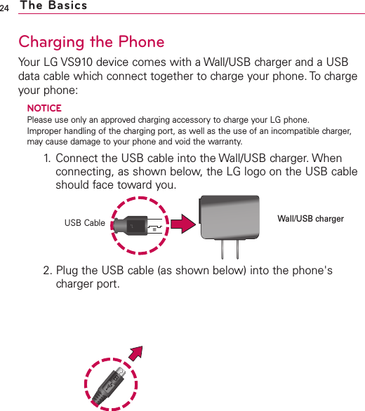 24Charging the PhoneYour LG VS910 device comes with a Wall/USB charger and a USBdata cable which connect together to charge your phone. To chargeyour phone:NOTICEPlease use only an approved charging accessory to charge your LG phone. Improper handling of the charging port, as well as the use of an incompatible charger,may cause damage to your phone and void the warranty.1. Connect the USB cable into the Wall/USB charger. Whenconnecting, as shown below, the LG logo on the USB cableshould face toward you.2. Plug the USB cable (as shown below) into the phone&apos;scharger port.The BasicsUSB CableWall/USB charger