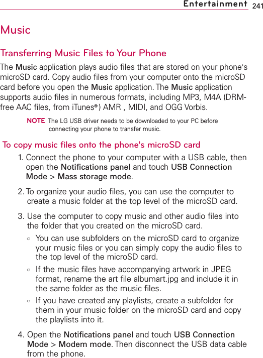 241MusicTransferring Music Files to Your PhoneThe Music application plays audio files that are stored on your phone&apos;smicroSD card. Copy audio files from your computer onto the microSDcard before you open the Music application. The Music applicationsupports audio files in numerous formats, including MP3, M4A (DRM-free AAC files, from iTunes®)AMR , MIDI, and OGG Vorbis.NOTEThe LG USB driver needs to be downloaded to your PC beforeconnecting your phone to transfer music.To copy music files onto the phone&apos;s microSD card1.Connect the phone to your computer with a USB cable, thenopen the Notifications panel and touch USB ConnectionMode &gt;Mass storage mode.2. Toorganize your audio files, you can use the computer tocreate a music folder at the top level of the microSD card.3. Use the computer to copymusic and other audio files intothe folder that you created on the microSD card.cYou can use subfolders on the microSD card to organizeyour music files or you can simply copy the audio files tothe top level of the microSD card.cIf the music files have accompanying artwork in JPEGformat, rename the art file albumart.jpg and include it inthe same folder as the music files.cIf you have created any playlists, create a subfolder forthem in your music folder on the microSD card and copythe playlists into it.4. Open the Notifications panel and touch USB ConnectionMode &gt;Modem mode.Then disconnect the USB data cablefrom the phone.Entertainment