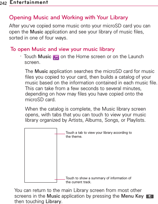 242 EntertainmentOpening Music and Working with Your LibraryAfter you&apos;ve copied some music onto your microSD card you canopen the Music application and see your library of music files,sorted in one of four ways.To open Music and view your music library&apos;Touch Music on the Home screen or on the Launchscreen.The Music application searches the microSD card for musicfiles you copied to your card, then builds a catalog of yourmusic based on the information contained in each music file.This can take from a few seconds to several minutes,depending on how may files you have copied onto themicroSD card.When the catalog is complete, the Music library screenopens, with tabs that you can touch to view your musiclibraryorganized byArtists, Albums, Songs, or Playlists. You can return to the main Library screen from most otherscreens in the Music application by pressing the Menu Key then touching Library.Touch a tab to view your library according tothe theme.Touch to show a summary of information ofthe current track.