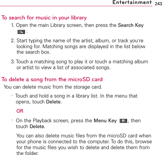 243To search for music in your library1. Open the main Library screen, then press the Search Key.2. Start typing the name of the artist, album, or track you&apos;relooking for. Matching songs are displayed in the list belowthe search box.3. Touch a matching song to play it or touch a matching albumor artist to view a list of associated songs.To delete a song from the microSD cardYou can delete music from the storage card.&apos;Touchand hold a song in a librarylist. In the menu thatopens, touchDelete.OR&apos;On the Playbackscreen, press the Menu Key  ,thentouchDelete.You can also delete music files from the microSD card whenyour phone is connected to the computer. To do this, browsefor the music files you wish to delete and delete them fromthe folder.Entertainment