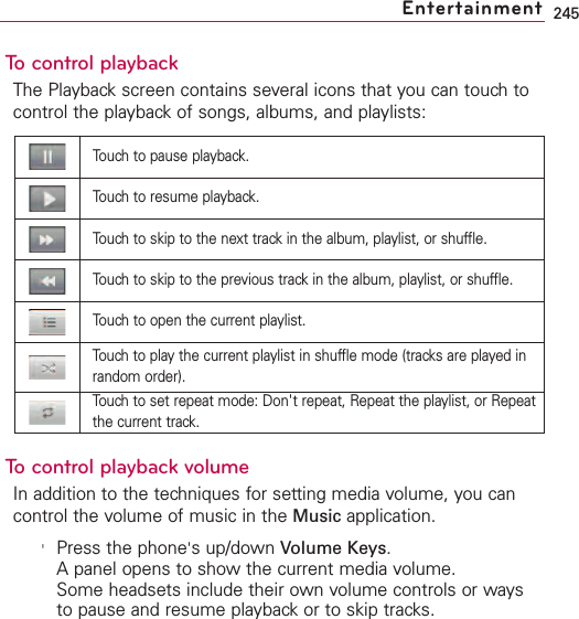 245To control playbackThe Playback screen contains several icons that you can touch tocontrol the playback of songs, albums, and playlists: To control playback volumeIn addition to the techniques for setting media volume, you cancontrol the volume of music in the Music application.&apos;Press the phone&apos;sup/down Volume Keys.Apanel opens to show the current media volume.Some headsets include their own volume controls or waysto pause and resume playback or to skip tracks.EntertainmentTouch to pause playback.Touch to resume playback.Touch to skip to the next track in the album, playlist, or shuffle.Touch to skip to the previous track in the album, playlist, or shuffle.Touch to open the current playlist.Touch to play the current playlist in shuffle mode (tracks are played inrandom order).Touch to set repeat mode: Don&apos;trepeat, Repeat the playlist, or Repeatthe current track.