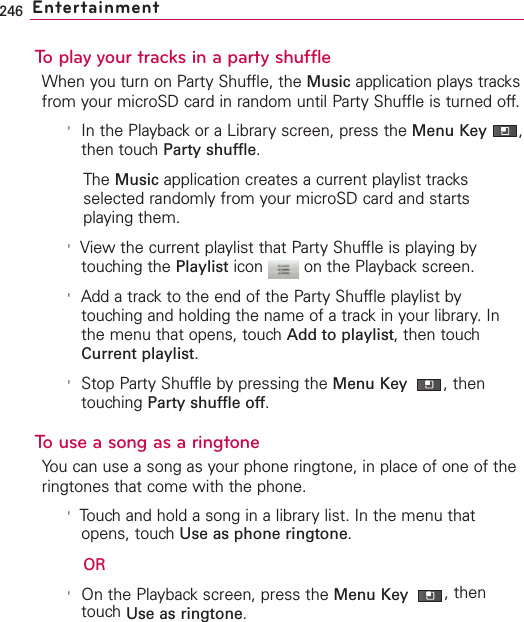 246 EntertainmentTo play your tracks in a party shuffleWhen you turn on Party Shuffle, the Music application plays tracksfrom your microSD card in random until Party Shuffle is turned off.&apos;In the Playback or a Library screen, press the Menu Key  ,then touch Party shuffle.The Music application creates a current playlist tracksselected randomly from your microSD card and startsplaying them.&apos;View the current playlist that Party Shuffle is playing bytouching the Playlist icon  on the Playback screen.&apos;Add a track to the end of the Party Shuffle playlist bytouching and holding the name of a track in your library. Inthe menu that opens, touch Add to playlist, then touchCurrent playlist.&apos;Stop Party Shuffle by pressing the Menu Key  ,thentouching Party shuffle off.Touse a song as a ringtoneYou can use a song as your phone ringtone, in place of one of theringtones that come with the phone.&apos;Touch and hold a song in a library list. In the menu thatopens, touch Use as phone ringtone.OR&apos;On the Playback screen, press the Menu Key  ,thentouch Use as ringtone.