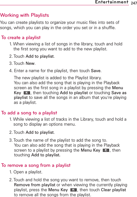 247Working with PlaylistsYou can create playlists to organize your music files into sets ofsongs, which you can play in the order you set or in a shuffle.To create a playlist1. When viewing a list of songs in the library, touch and holdthe first song you want to add to the new playlist.2. Touch Add to playlist.3. Touch New.4. Enter a name for the playlist, then touch Save.The new playlist is added to the Playlist library. You can also add the song that is playing in the Playbackscreen as the first song in a playlist bypressing the MenuKey  ,then touching Add to playlist or touching Save asplaylist to saveall the songs in an album that you&apos;re playingas a playlist.Toadd a song to a playlist1. While viewing a list of tracks in the Library, touch and hold asong to display an options menu.2. Touch Add to playlist.3. Touch the name of the playlist to add the song to.You can also add the song that is playing in the Playbackscreen to a playlist by pressing the Menu Key  ,thentouching Add to playlist.To remove a song from a playlist1. Open a playlist.2. Touch and hold the song you want to remove, then touchRemove from playlist or when viewing the currently playingplaylist, press the Menu Key  ,then touch Clear playlistto remove all the songs from the playlist.Entertainment