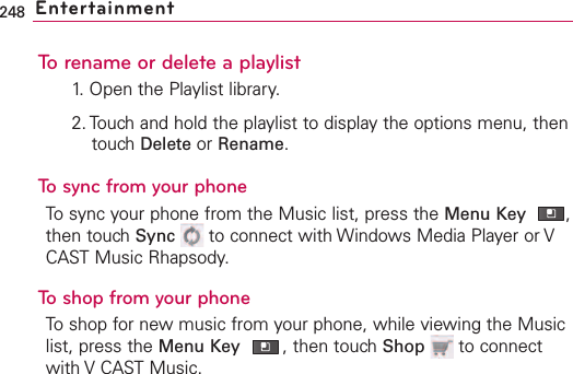 248 EntertainmentTo rename or delete a playlist1. Open the Playlist library.2. Touch and hold the playlist to display the options menu, thentouch Delete or Rename.To sync from your phoneTo sync your phone from the Music list, press the Menu Key ,then touch Sync to connect with Windows Media Player or VCAST Music Rhapsody.  To shop from your phoneTo shop for new music from your phone, while viewing the Musiclist, press the Menu Key ,then touch Shop to connectwith V CAST Music.